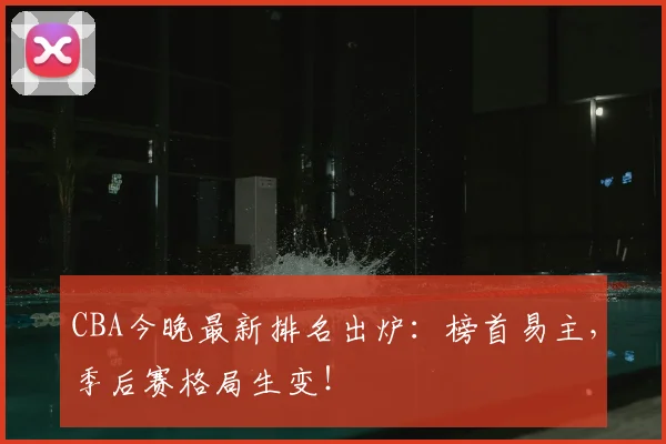 CBA今晚最新排名出炉:榜首易主,季后赛格局生变!