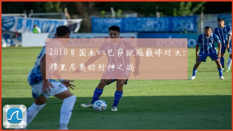 2010年国米vs巴萨欧冠巅峰对决：穆里尼奥的封神之战