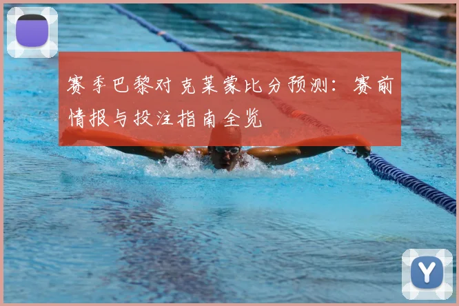 赛季巴黎对克莱蒙比分预测:赛前情报与投注指南全览