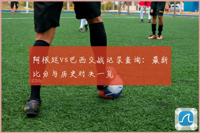 阿根廷vs巴西交战记录查询:最新比分与历史对决一览