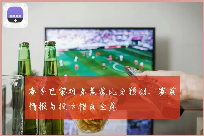 赛季巴黎对克莱蒙比分预测:赛前情报与投注指南全览
