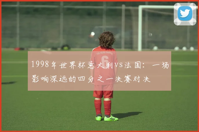 1998年世界杯意大利vs法国：一场影响深远的四分之一决赛对决