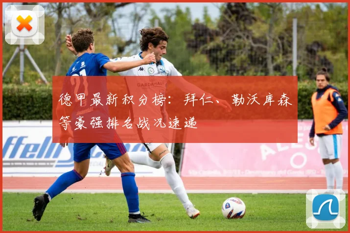 德甲最新积分榜：拜仁、勒沃库森等豪强排名战况速递