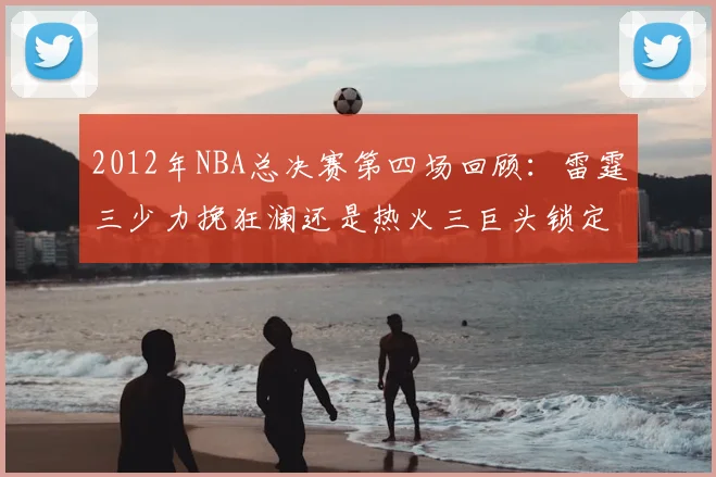 2012年NBA总决赛第四场回顾:雷霆三少力挽狂澜还是热火三巨头锁定赛点?