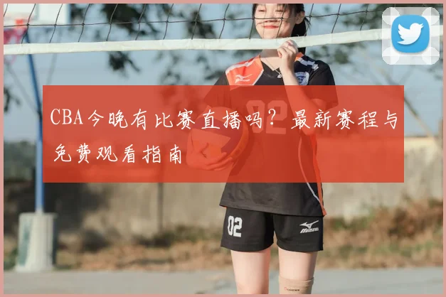 CBA今晚有比赛直播吗?最新赛程与免费观看指南