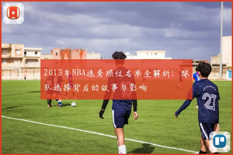 2013年NBA选秀顺位名单全解析：球队选择背后的故事与影响