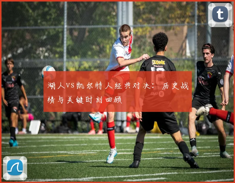 湖人vs凯尔特人经典对决:历史战绩与关键时刻回顾