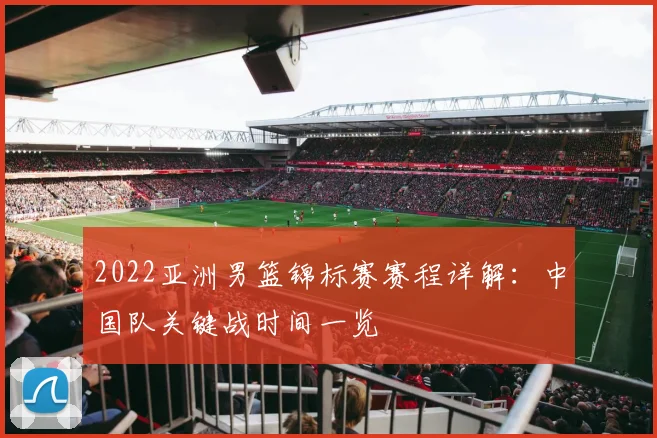 2022亚洲男篮锦标赛赛程详解：中国队关键战时间一览