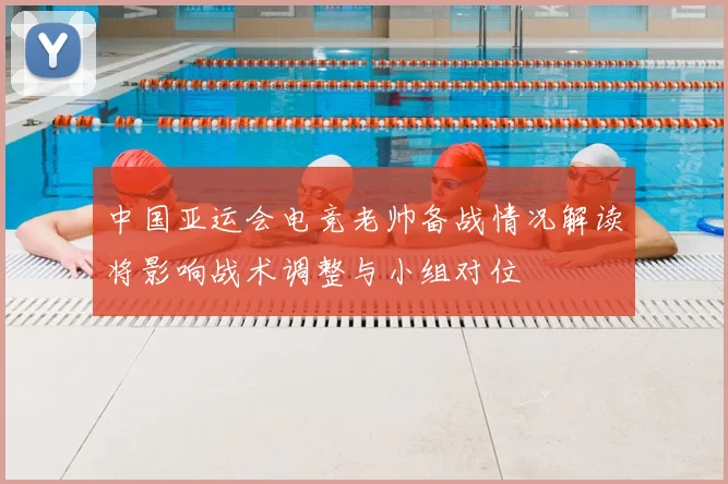中国亚运会电竞老帅备战情况解读将影响战术调整与小组对位